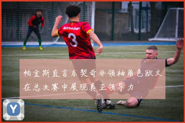 帕金斯直言东契奇非领袖角色欧文在总决赛中展现真正领导力