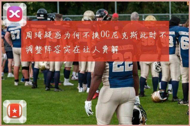 周琦疑惑为何不换OG尼克斯此时不调整阵容实在让人费解