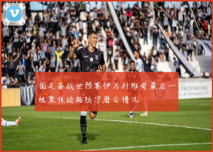 国足备战世预赛伊万科维奇最后一练聚焦边路防守磨合情况