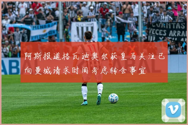 阿斯报道格瓦迪奥尔获皇马关注已向曼城请求时间考虑转会事宜