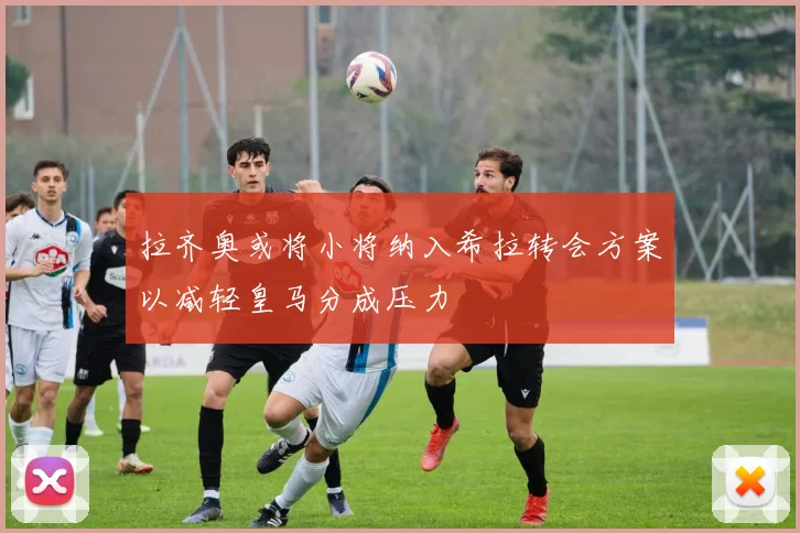 拉齐奥或将小将纳入希拉转会方案以减轻皇马分成压力