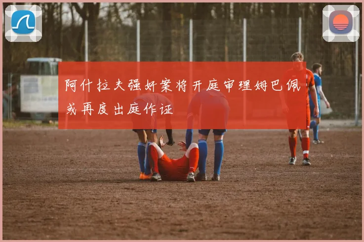 阿什拉夫强奸案将开庭审理姆巴佩或再度出庭作证