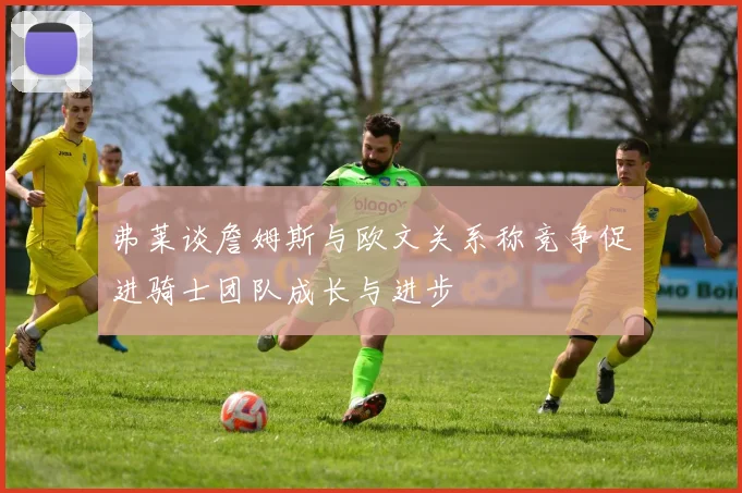 弗莱谈詹姆斯与欧文关系称竞争促进骑士团队成长与进步