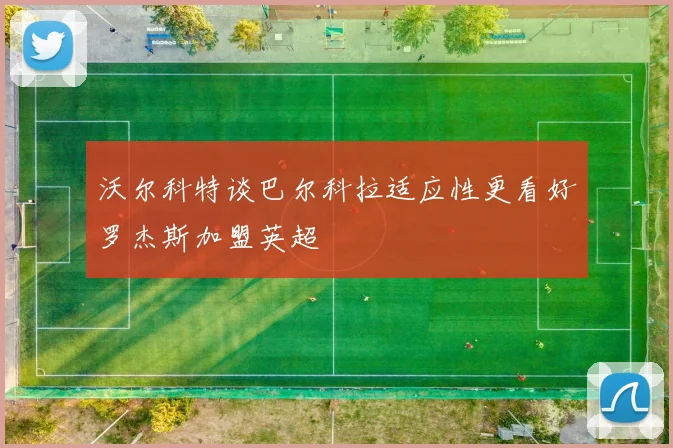沃尔科特谈巴尔科拉适应性更看好罗杰斯加盟英超