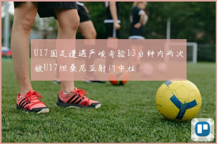 U17国足遭遇严峻考验13分钟内两次被U17坦桑尼亚射门中柱